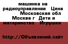 машинка на радиоуправлении › Цена ­ 1 000 - Московская обл., Москва г. Дети и материнство » Игрушки   